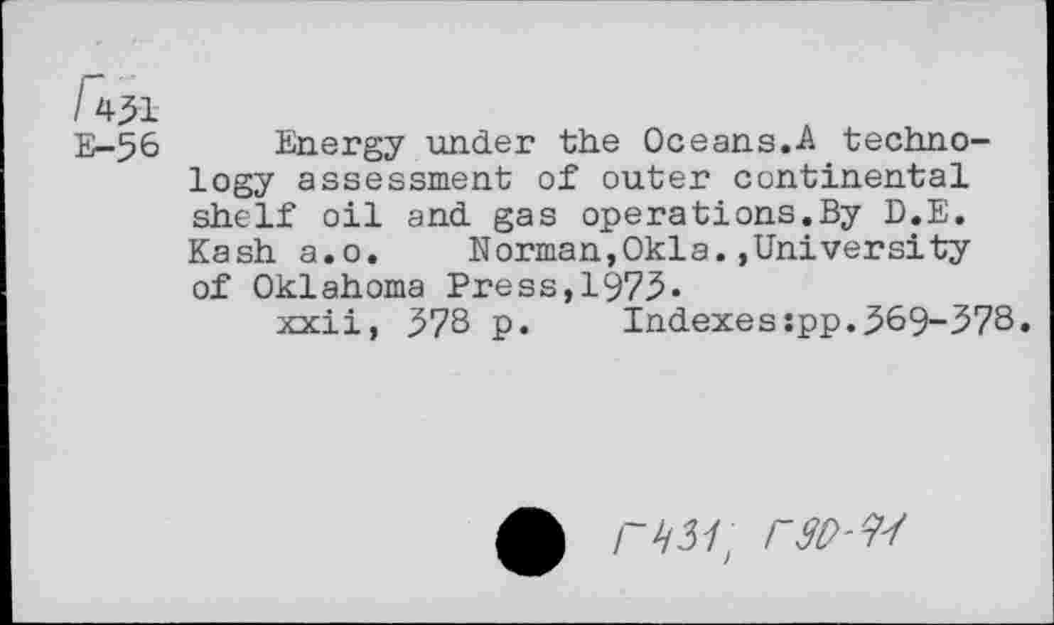 ﻿/451
E-56
Energy under the Oceans.A technology assessment of outer continental shelf oil and gas operations.By D.E. Kash a.o. Norman,Okla.»University of Oklahoma Press,1975.
xxii, 57S p.	Indexes:pp.569-.57S.
A r^31) rw-w